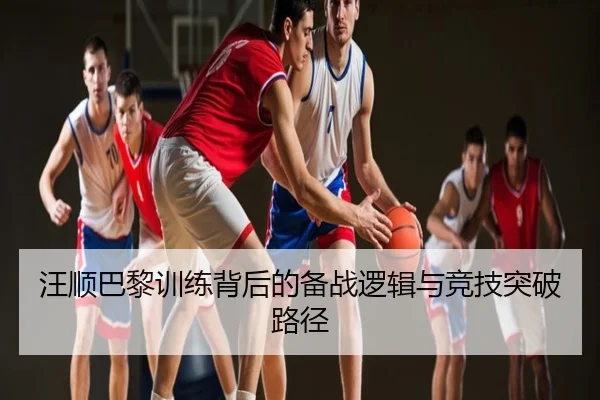 汪顺巴黎训练背后的备战逻辑与竞技突破路径