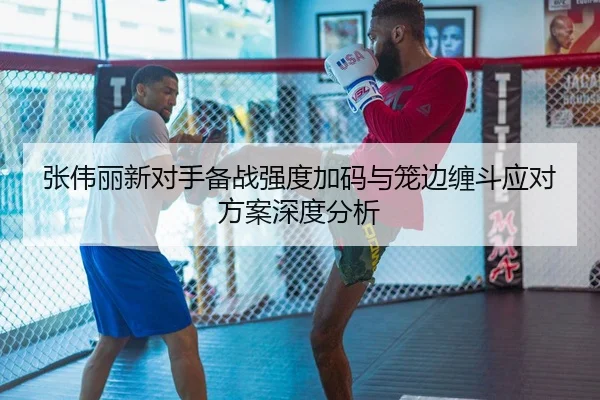 张伟丽新对手备战强度加码与笼边缠斗应对方案深度分析