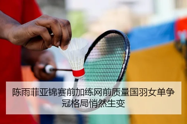 陈雨菲亚锦赛前加练网前质量国羽女单争冠格局悄然生变